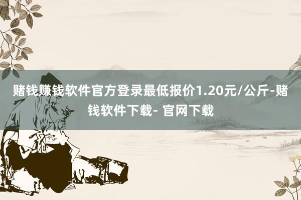 赌钱赚钱软件官方登录最低报价1.20元/公斤-赌钱软件下载- 官网下载