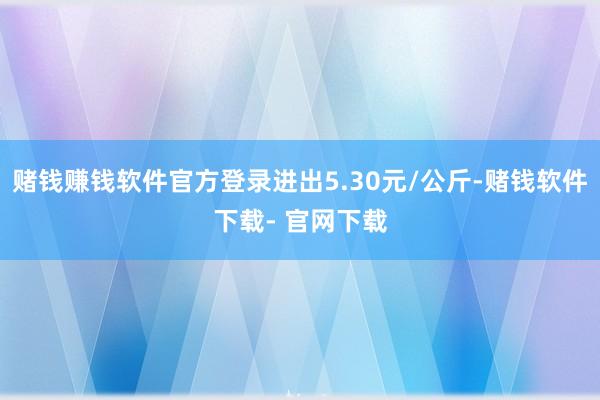 赌钱赚钱软件官方登录进出5.30元/公斤-赌钱软件下载- 官网下载