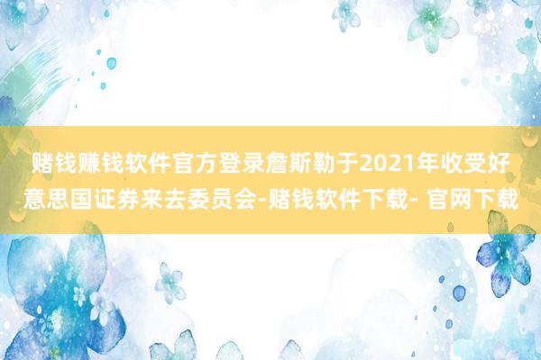 赌钱赚钱软件官方登录 詹斯勒于2021年收受好意思国证券来去委员会-赌钱软件下载- 官网下载