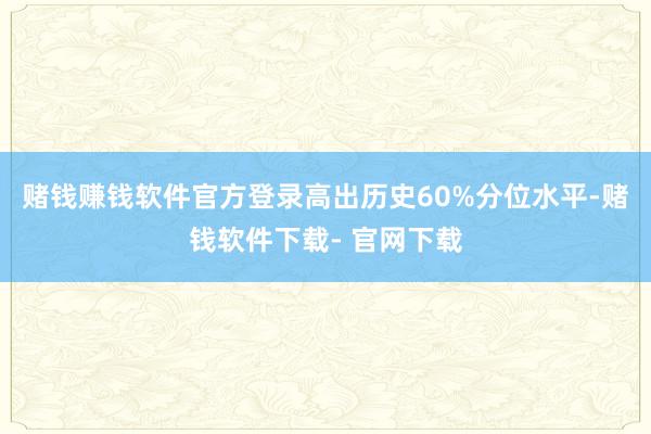 赌钱赚钱软件官方登录高出历史60%分位水平-赌钱软件下载- 官网下载