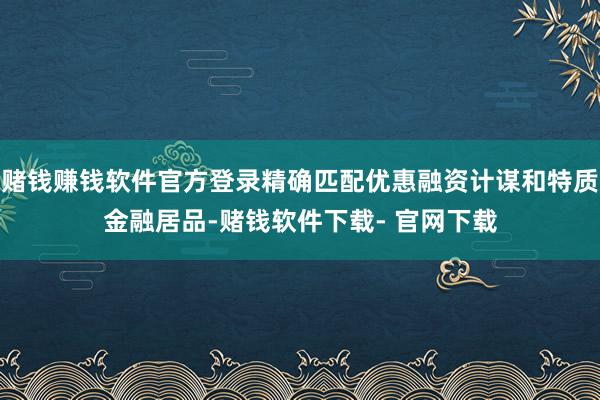 赌钱赚钱软件官方登录精确匹配优惠融资计谋和特质金融居品-赌钱软件下载- 官网下载