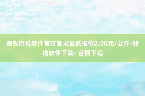 赌钱赚钱软件官方登录最低报价2.00元/公斤-赌钱软件下载- 官网下载