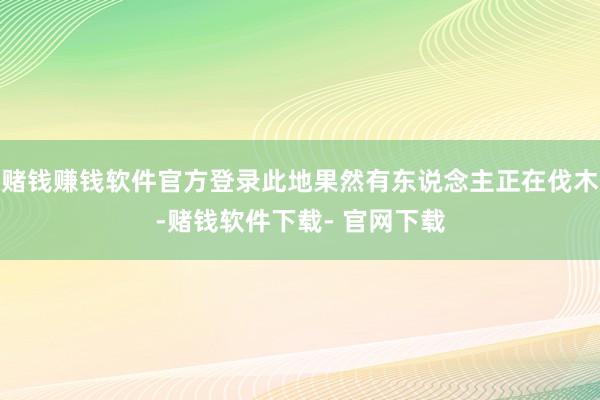 赌钱赚钱软件官方登录此地果然有东说念主正在伐木-赌钱软件下载- 官网下载