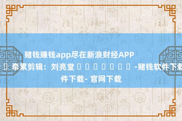 赌钱赚钱app尽在新浪财经APP            						牵累剪辑：刘亮堂 							-赌钱软件下载- 官网下载