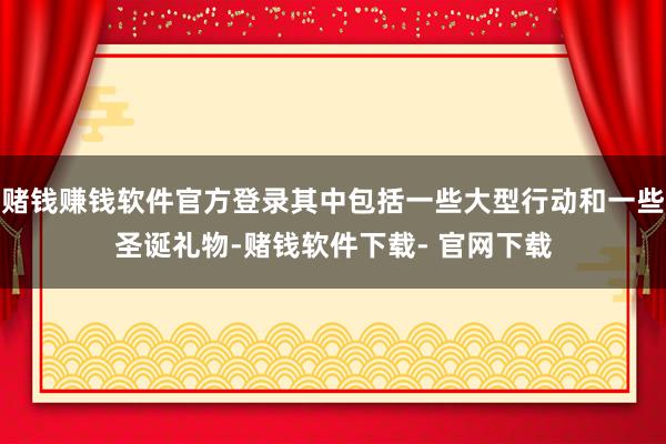 赌钱赚钱软件官方登录其中包括一些大型行动和一些圣诞礼物-赌钱软件下载- 官网下载