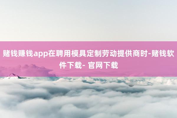 赌钱赚钱app在聘用模具定制劳动提供商时-赌钱软件下载- 官网下载