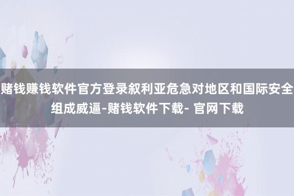 赌钱赚钱软件官方登录叙利亚危急对地区和国际安全组成威逼-赌钱软件下载- 官网下载