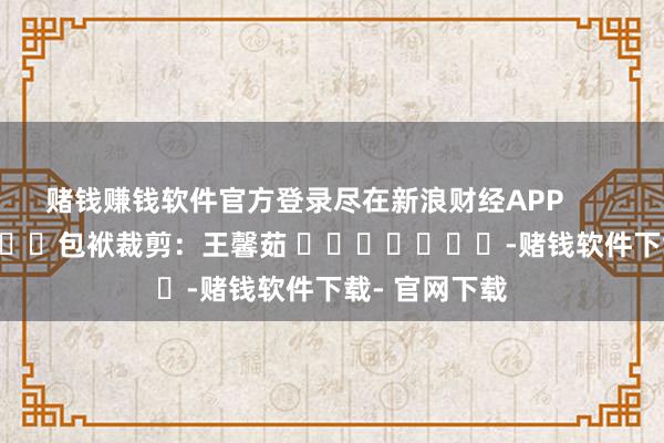 赌钱赚钱软件官方登录尽在新浪财经APP            						包袱裁剪：王馨茹 							-赌钱软件下载- 官网下载