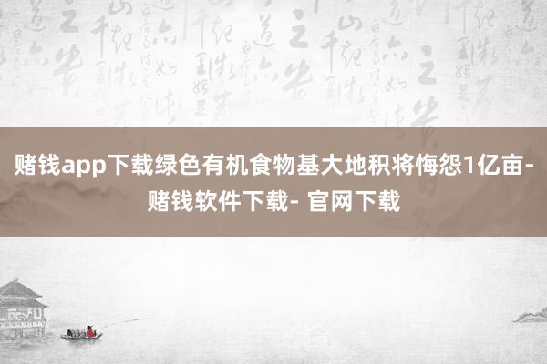 赌钱app下载绿色有机食物基大地积将悔怨1亿亩-赌钱软件下载- 官网下载