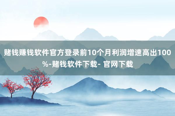 赌钱赚钱软件官方登录前10个月利润增速高出100%-赌钱软件下载- 官网下载