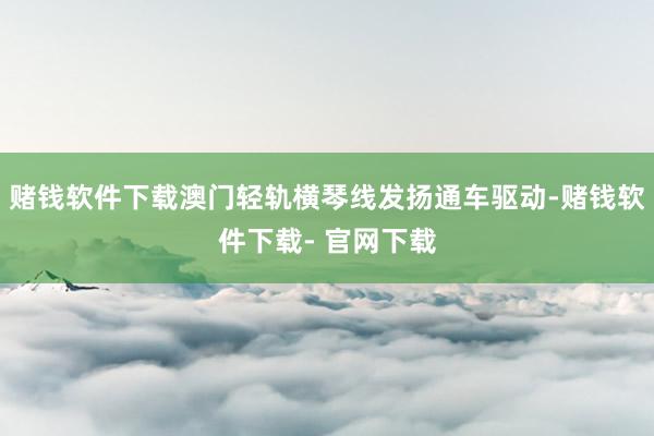 赌钱软件下载澳门轻轨横琴线发扬通车驱动-赌钱软件下载- 官网下载