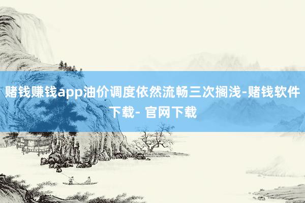 赌钱赚钱app油价调度依然流畅三次搁浅-赌钱软件下载- 官网下载