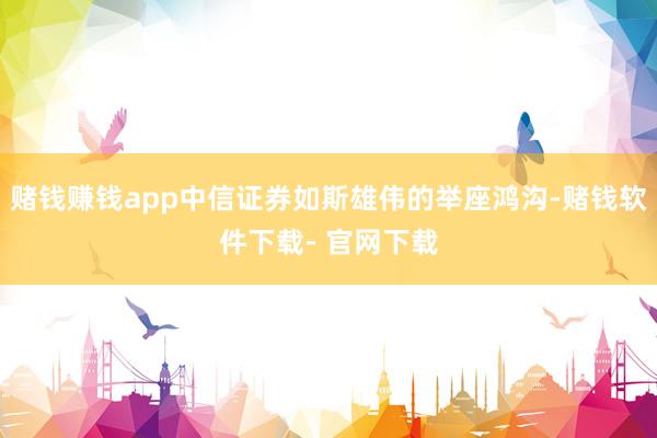 赌钱赚钱app中信证券如斯雄伟的举座鸿沟-赌钱软件下载- 官网下载