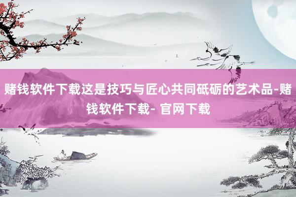 赌钱软件下载这是技巧与匠心共同砥砺的艺术品-赌钱软件下载- 官网下载