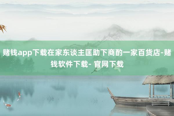 赌钱app下载在家东谈主匡助下商酌一家百货店-赌钱软件下载- 官网下载