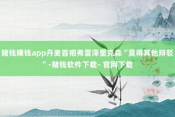 赌钱赚钱app丹麦首相弗雷泽里克森“莫得其他辩驳”-赌钱软件下载- 官网下载