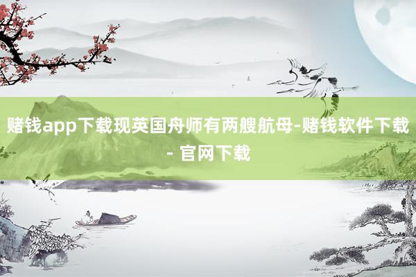 赌钱app下载现英国舟师有两艘航母-赌钱软件下载- 官网下载