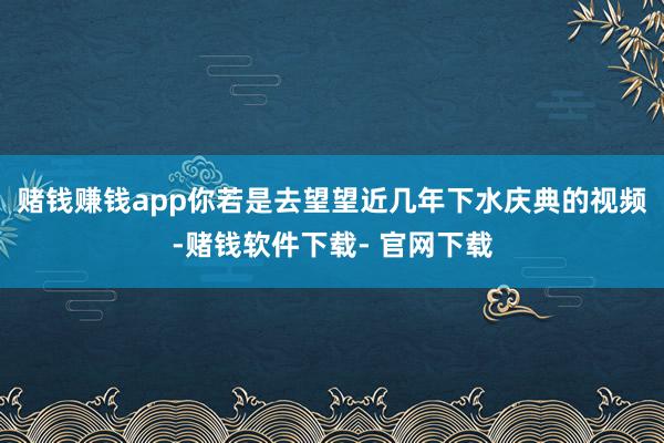 赌钱赚钱app你若是去望望近几年下水庆典的视频-赌钱软件下载- 官网下载