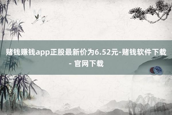 赌钱赚钱app正股最新价为6.52元-赌钱软件下载- 官网下载
