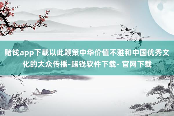 赌钱app下载以此鞭策中华价值不雅和中国优秀文化的大众传播-赌钱软件下载- 官网下载