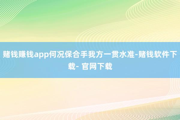 赌钱赚钱app何况保合手我方一贯水准-赌钱软件下载- 官网下载