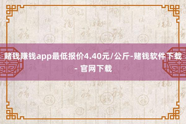 赌钱赚钱app最低报价4.40元/公斤-赌钱软件下载- 官网下载