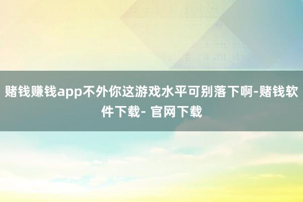 赌钱赚钱app不外你这游戏水平可别落下啊-赌钱软件下载- 官网下载