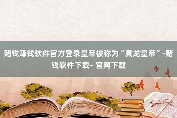 赌钱赚钱软件官方登录皇帝被称为“真龙皇帝”-赌钱软件下载- 官网下载