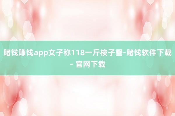 赌钱赚钱app女子称118一斤梭子蟹-赌钱软件下载- 官网下载