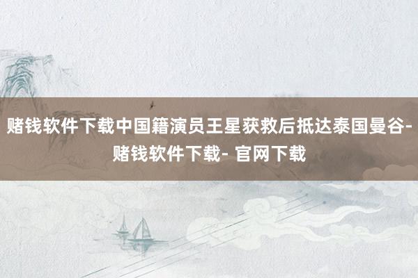 赌钱软件下载中国籍演员王星获救后抵达泰国曼谷-赌钱软件下载- 官网下载