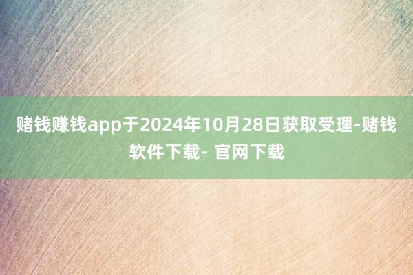 赌钱赚钱app于2024年10月28日获取受理-赌钱软件下载- 官网下载