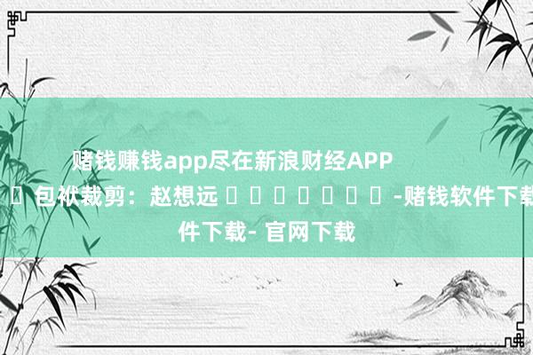 赌钱赚钱app尽在新浪财经APP            						包袱裁剪：赵想远 							-赌钱软件下载- 官网下载