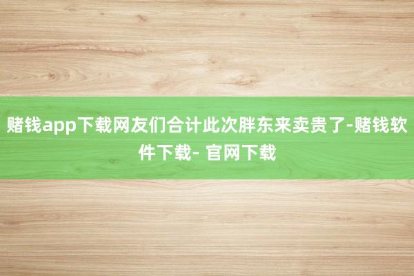 赌钱app下载网友们合计此次胖东来卖贵了-赌钱软件下载- 官网下载