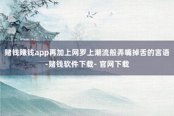 赌钱赚钱app再加上网罗上潮流般弄嘴掉舌的言语-赌钱软件下载- 官网下载