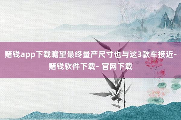 赌钱app下载瞻望最终量产尺寸也与这3款车接近-赌钱软件下载- 官网下载