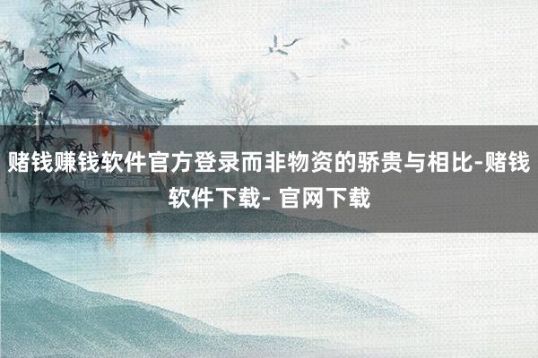 赌钱赚钱软件官方登录而非物资的骄贵与相比-赌钱软件下载- 官网下载