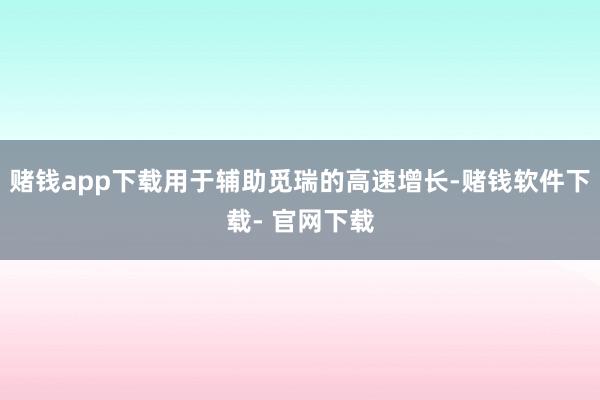 赌钱app下载用于辅助觅瑞的高速增长-赌钱软件下载- 官网下载