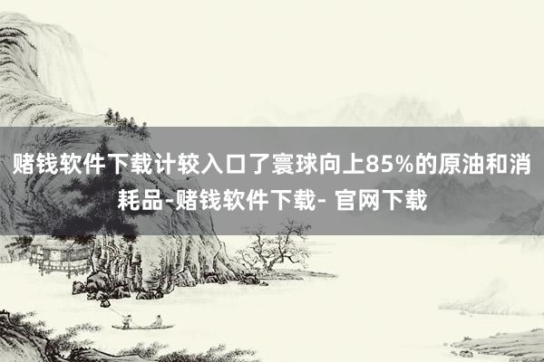 赌钱软件下载计较入口了寰球向上85%的原油和消耗品-赌钱软件下载- 官网下载