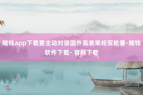 赌钱app下载要主动对接国外高表率经贸轮番-赌钱软件下载- 官网下载