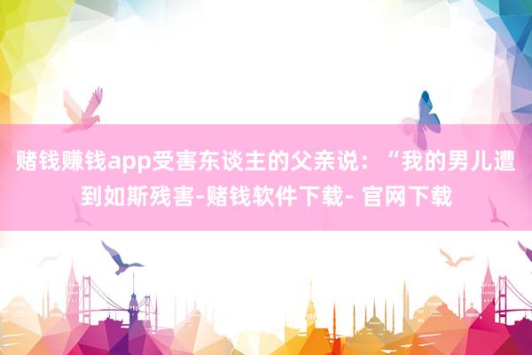 赌钱赚钱app受害东谈主的父亲说：“我的男儿遭到如斯残害-赌钱软件下载- 官网下载