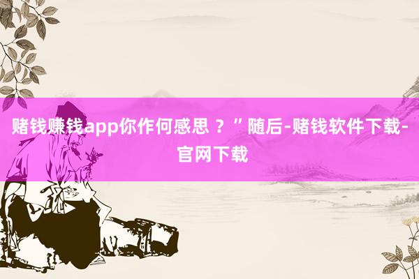 赌钱赚钱app你作何感思 ？”随后-赌钱软件下载- 官网下载