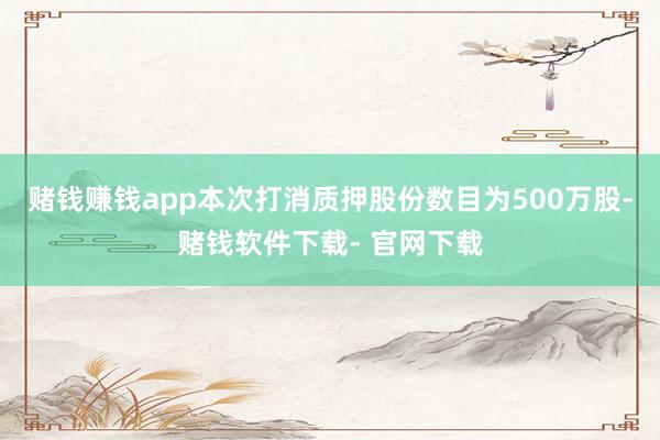 赌钱赚钱app本次打消质押股份数目为500万股-赌钱软件下载- 官网下载