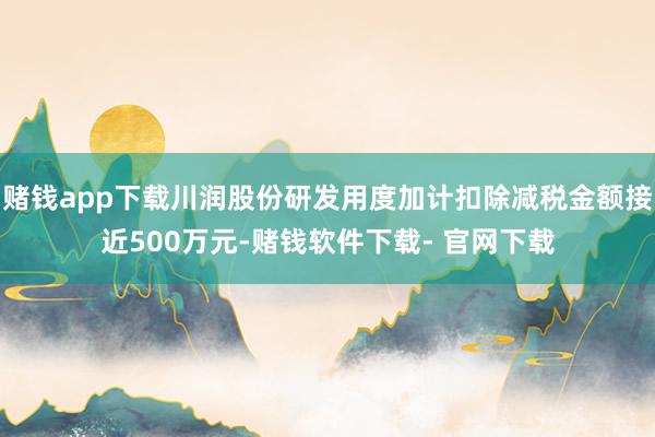 赌钱app下载川润股份研发用度加计扣除减税金额接近500万元-赌钱软件下载- 官网下载