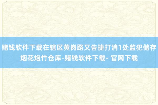 赌钱软件下载在辖区黄岗路又告捷打消1处监犯储存烟花炮竹仓库-赌钱软件下载- 官网下载