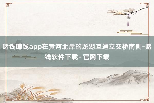 赌钱赚钱app在黄河北岸的龙湖互通立交桥南侧-赌钱软件下载- 官网下载