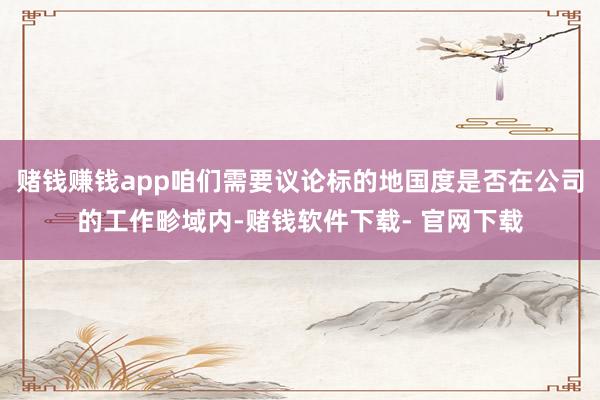 赌钱赚钱app咱们需要议论标的地国度是否在公司的工作畛域内-赌钱软件下载- 官网下载
