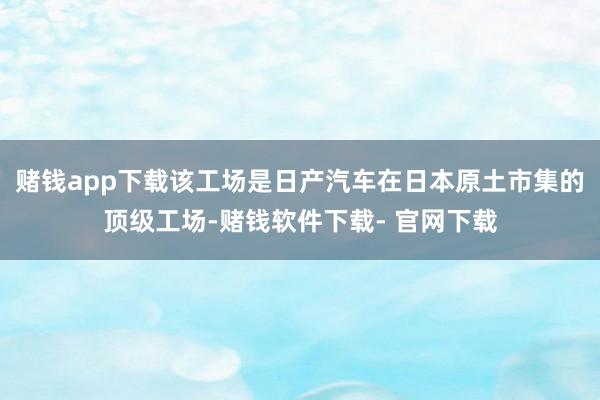 赌钱app下载该工场是日产汽车在日本原土市集的顶级工场-赌钱软件下载- 官网下载