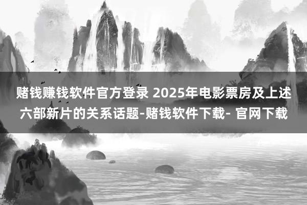 赌钱赚钱软件官方登录 2025年电影票房及上述六部新片的关系话题-赌钱软件下载- 官网下载