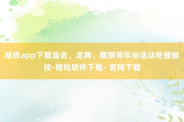 赌钱app下载庙会、龙舞、醒狮等年俗活动轮替献技-赌钱软件下载- 官网下载