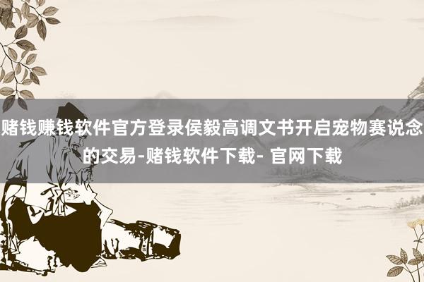 赌钱赚钱软件官方登录侯毅高调文书开启宠物赛说念的交易-赌钱软件下载- 官网下载